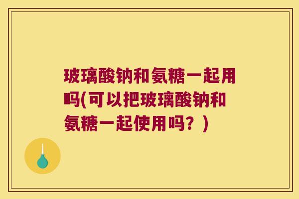 玻璃酸钠和氨糖一起用吗(可以把玻璃酸钠和氨糖一起使用吗?)