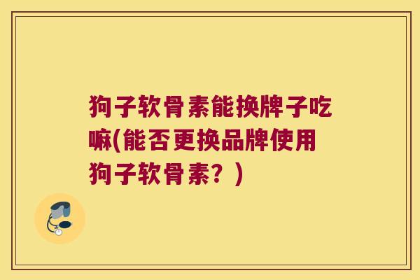 狗子软骨素能换牌子吃嘛(能否更换品牌使用狗子软骨素?)