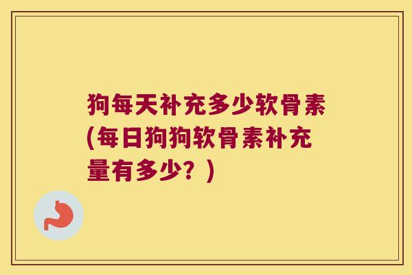 狗每天补充多少软骨素(每日狗狗软骨素补充量有多少？)