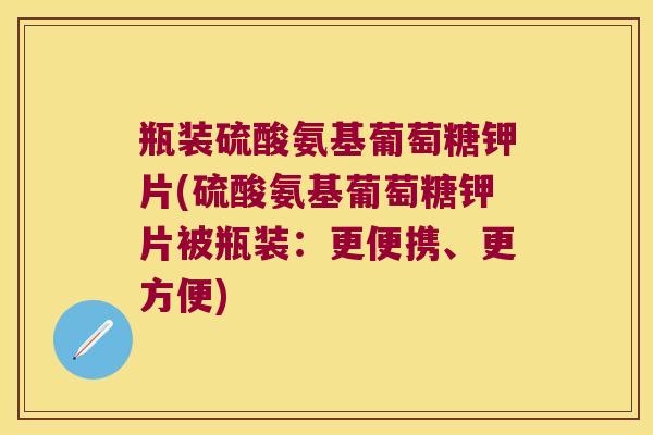 瓶装硫酸氨基葡萄糖钾片(硫酸氨基葡萄糖钾片被瓶装:更便携、更方便)