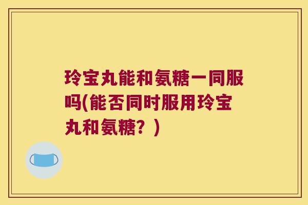 玲宝丸能和氨糖一同服吗(能否同时服用玲宝丸和氨糖?)
