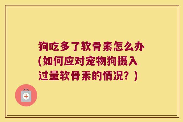 狗吃多了软骨素怎么办(如何应对宠物狗摄入过量软骨素的情况?)