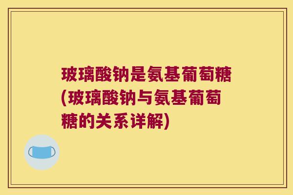 玻璃酸钠是氨基葡萄糖(玻璃酸钠与氨基葡萄糖的关系详解)