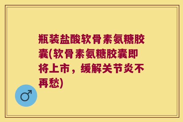 瓶装盐酸软骨素氨糖胶囊(软骨素氨糖胶囊即将上市,缓解关节炎不再愁)