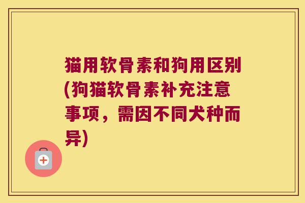 猫用软骨素和狗用区别(狗猫软骨素补充注意事项,需因不同犬种而异)