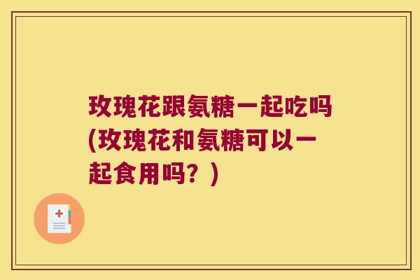 玫瑰花跟氨糖一起吃吗(玫瑰花和氨糖可以一起食用吗?)