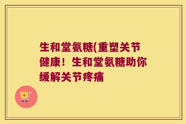 生和堂氨糖(重塑关节健康!生和堂氨糖助你缓解关节疼痛
