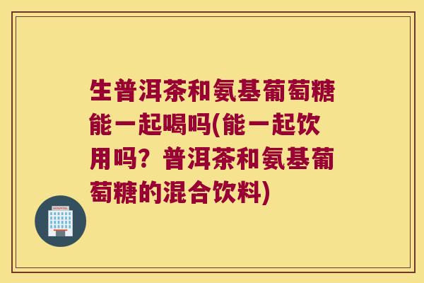 生普洱茶和氨基葡萄糖能一起喝吗(能一起饮用吗?普洱茶和氨基葡萄糖的混合饮料)