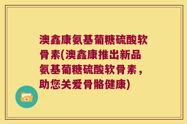 澳鑫康氨基葡糖硫酸软骨素(澳鑫康推出新品氨基葡糖硫酸软骨素,助您关爱骨骼健康)