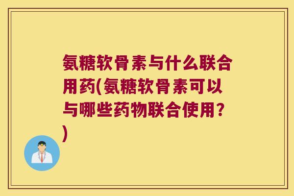 氨糖软骨素与什么联合用药(氨糖软骨素可以与哪些药物联合使用?)