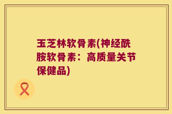 玉芝林软骨素(神经酰胺软骨素:高质量关节保健品)