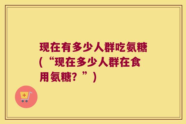 现在有多少人群吃氨糖(“现在多少人群在食用氨糖?”)