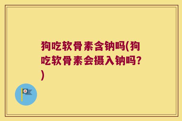 狗吃软骨素含钠吗(狗吃软骨素会摄入钠吗?)