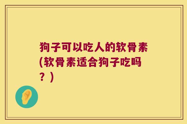 狗子可以吃人的软骨素(软骨素适合狗子吃吗?) 狗子可以吃人的软骨素(软骨素适合狗子吃吗?)