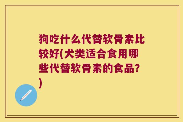 狗吃什么代替软骨素比较好(犬类适合食用哪些代替软骨素的食品?)