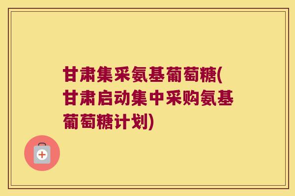 甘肃集采氨基葡萄糖(甘肃启动集中采购氨基葡萄糖计划)