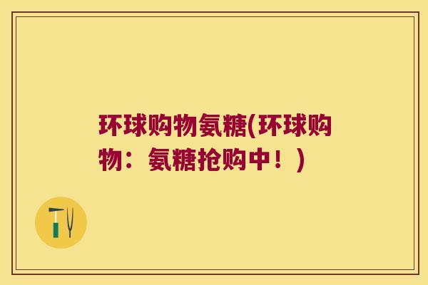 环球购物氨糖(环球购物:氨糖抢购中!) 环球购物氨糖(环球购物:氨糖抢购中!)
