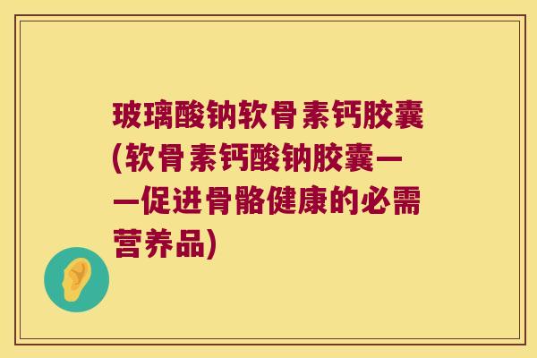 玻璃酸钠软骨素钙胶囊(软骨素钙酸钠胶囊——促进骨骼健康的必需营养品)