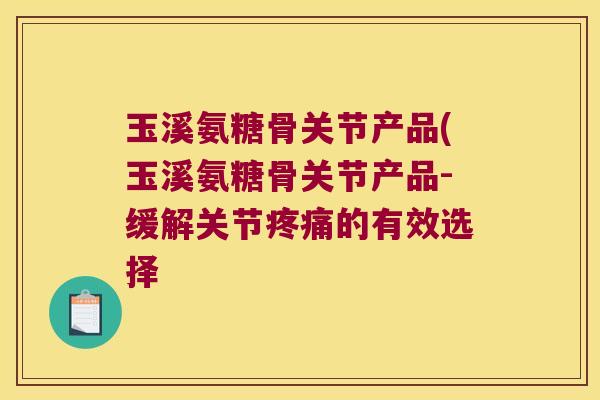 玉溪氨糖骨关节产品(玉溪氨糖骨关节产品-缓解关节疼痛的有效选择