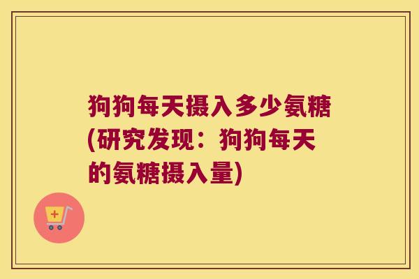 狗狗每天摄入多少氨糖(研究发现:狗狗每天的氨糖摄入量)