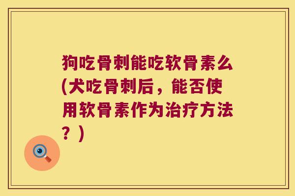 狗吃骨刺能吃软骨素么(犬吃骨刺后,能否使用软骨素作为治疗方法?)