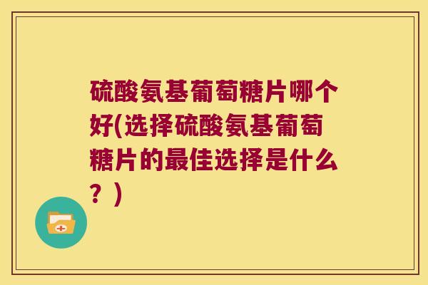 硫酸氨基葡萄糖片哪个好(选择硫酸氨基葡萄糖片的最佳选择是什么?)