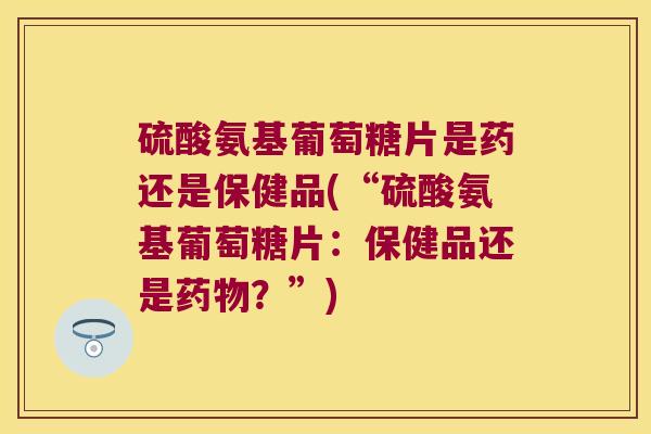 硫酸氨基葡萄糖片是药还是保健品(“硫酸氨基葡萄糖片:保健品还是?”) 硫酸氨基葡萄糖片是药还是保健品(“硫酸氨基葡萄糖片:保健品还是?”)