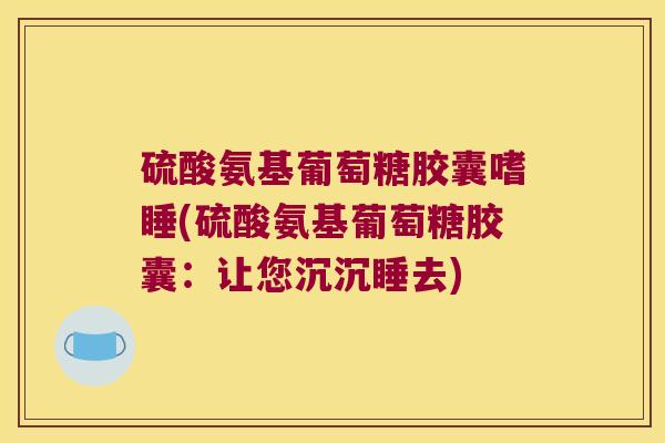 硫酸氨基葡萄糖胶囊嗜睡(硫酸氨基葡萄糖胶囊:让您沉沉睡去)