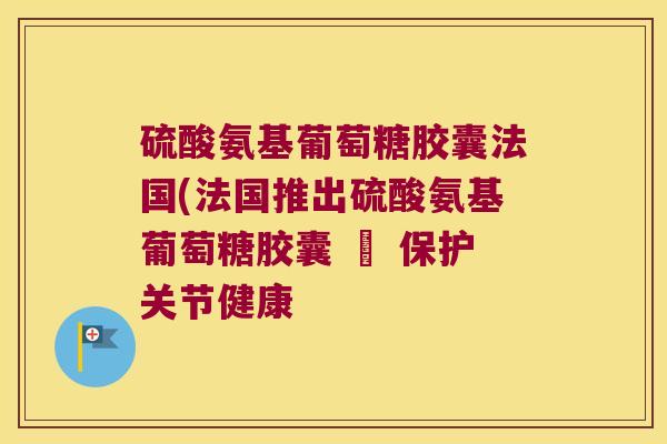 硫酸氨基葡萄糖胶囊法国(法国推出硫酸氨基葡萄糖胶囊 – 保护关节健康