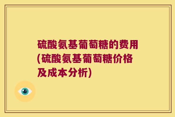硫酸氨基葡萄糖的费用(硫酸氨基葡萄糖价格及成本分析)