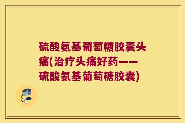 硫酸氨基葡萄糖胶囊头痛(治疗头痛好药——硫酸氨基葡萄糖胶囊)