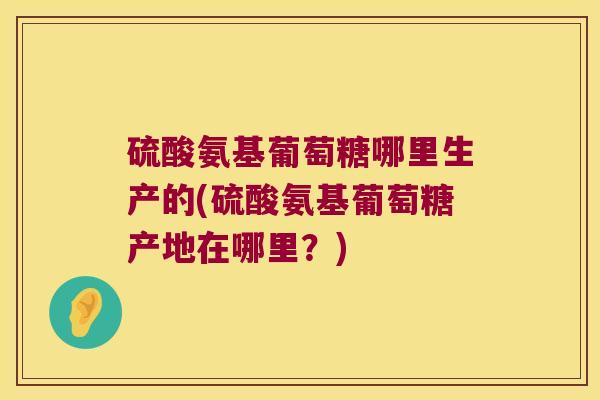 硫酸氨基葡萄糖哪里生产的(硫酸氨基葡萄糖产地在哪里?)