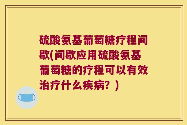 硫酸氨基葡萄糖疗程间歇(间歇应用硫酸氨基葡萄糖的疗程可以有效治疗什么疾病?)