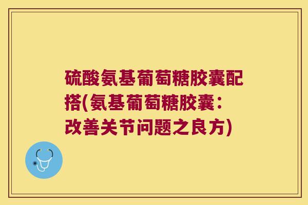 硫酸氨基葡萄糖胶囊配搭(氨基葡萄糖胶囊:改善关节问题之良方)