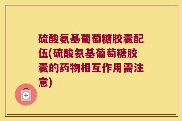 硫酸氨基葡萄糖胶囊配伍(硫酸氨基葡萄糖胶囊的药物相互作用需注意)