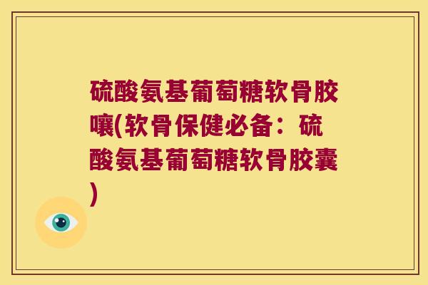 硫酸氨基葡萄糖软骨胶嚷(软骨保健必备:硫酸氨基葡萄糖软骨胶囊)