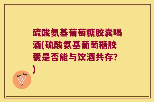 硫酸氨基葡萄糖胶囊喝酒(硫酸氨基葡萄糖胶囊是否能与饮酒共存?)