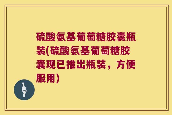 硫酸氨基葡萄糖胶囊瓶装(硫酸氨基葡萄糖胶囊现已推出瓶装，方便服用)