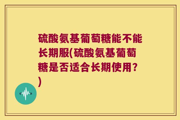 硫酸氨基葡萄糖能不能长期服(硫酸氨基葡萄糖是否适合长期使用?)