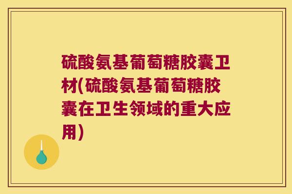 硫酸氨基葡萄糖胶囊卫材(硫酸氨基葡萄糖胶囊在卫生领域的重大应用)