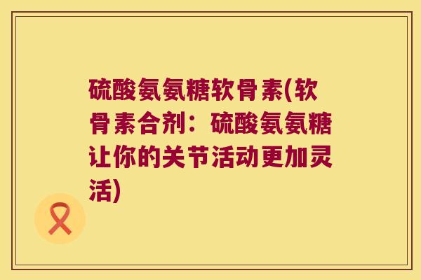 硫酸氨氨糖软骨素(软骨素合剂:硫酸氨氨糖让你的关节活动更加灵活)