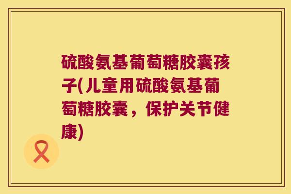 硫酸氨基葡萄糖胶囊孩子(儿童用硫酸氨基葡萄糖胶囊,保护关节健康)