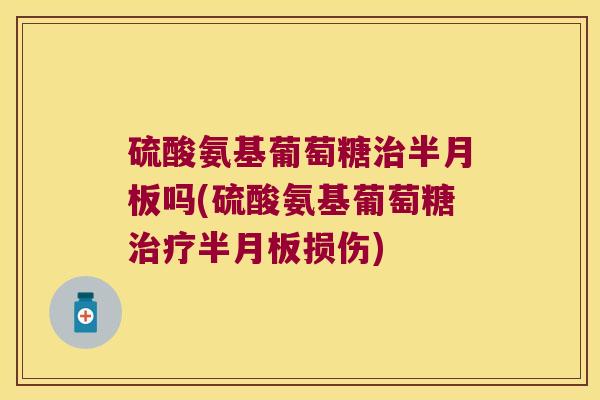 硫酸氨基葡萄糖治半月板吗(硫酸氨基葡萄糖治疗半月板损伤)