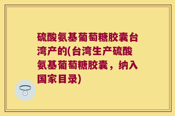 硫酸氨基葡萄糖胶囊台湾产的(台湾生产硫酸氨基葡萄糖胶囊,纳入国家目录)