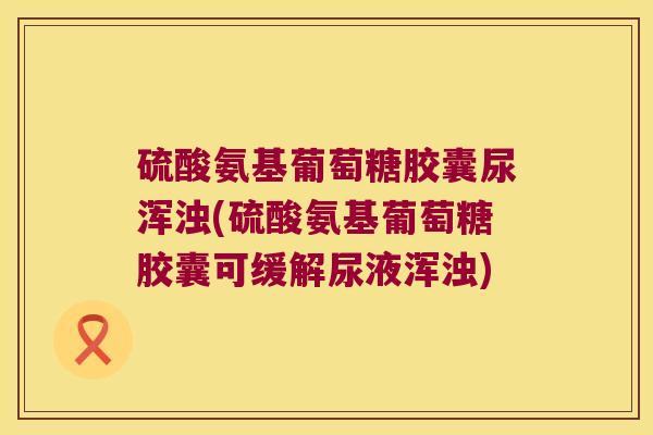 硫酸氨基葡萄糖胶囊尿浑浊(硫酸氨基葡萄糖胶囊可缓解尿液浑浊)