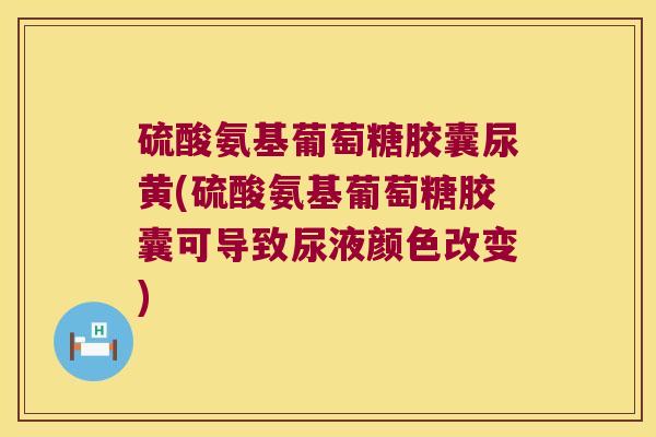 硫酸氨基葡萄糖胶囊尿黄(硫酸氨基葡萄糖胶囊可导致尿液颜色改变)