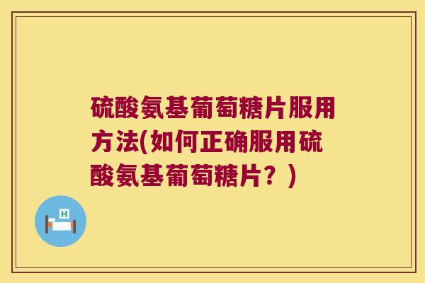 硫酸氨基葡萄糖片服用方法(如何正确服用硫酸氨基葡萄糖片?)