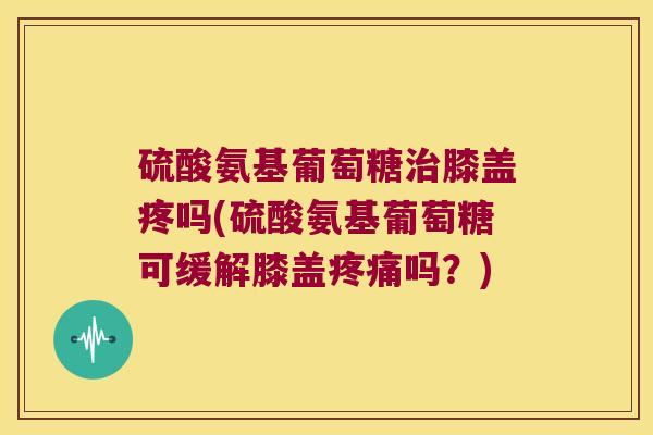 硫酸氨基葡萄糖治膝盖疼吗(硫酸氨基葡萄糖可缓解膝盖疼痛吗？)