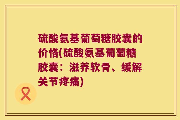 硫酸氨基葡萄糖胶囊的价恪(硫酸氨基葡萄糖胶囊:滋养软骨、缓解关节疼痛)