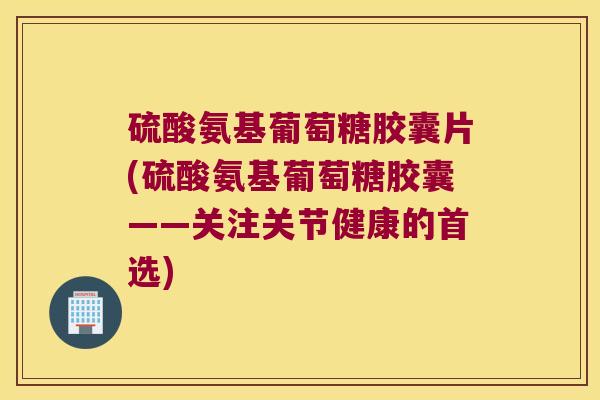 硫酸氨基葡萄糖胶囊片(硫酸氨基葡萄糖胶囊——关注关节健康的首选)